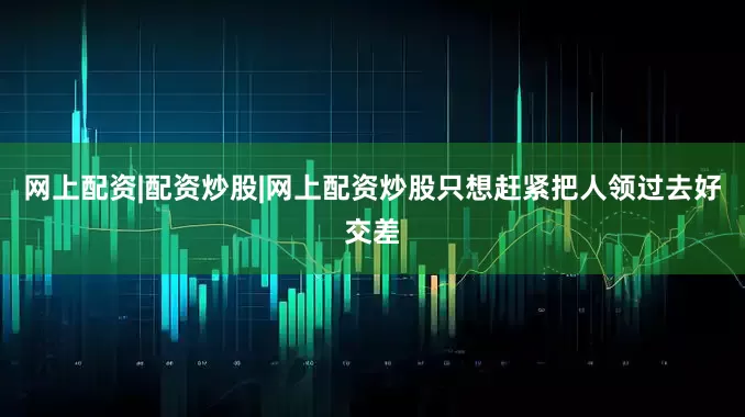 网上配资|配资炒股|网上配资炒股只想赶紧把人领过去好交差