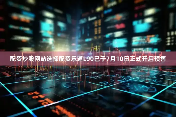 配资炒股网站选择配资乐道L90已于7月10日正式开启预售