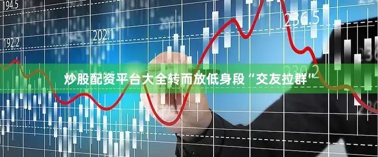 炒股配资平台大全转而放低身段“交友拉群”