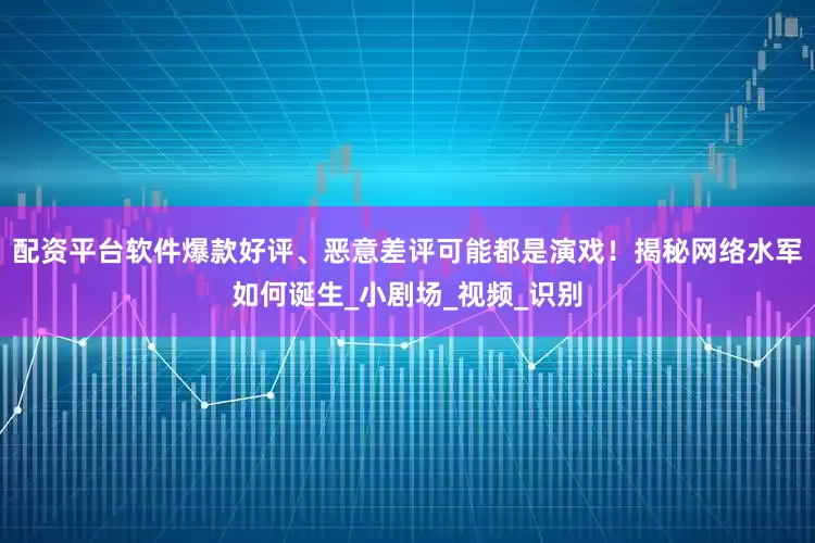 配资平台软件爆款好评、恶意差评可能都是演戏！揭秘网络水军如何诞生_小剧场_视频_识别