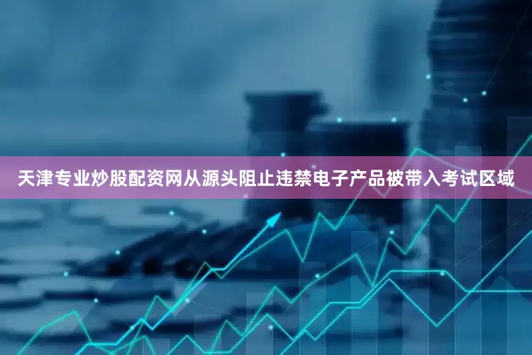 天津专业炒股配资网从源头阻止违禁电子产品被带入考试区域