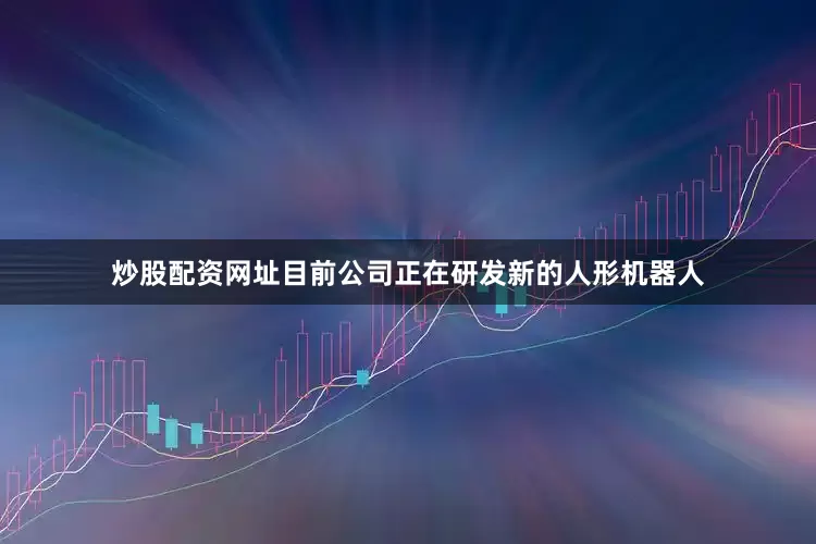 炒股配资网址目前公司正在研发新的人形机器人
