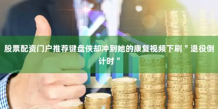 股票配资门户推荐键盘侠却冲到她的康复视频下刷＂退役倒计时＂