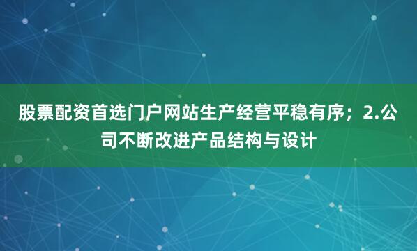 股票配资首选门户网站生产经营平稳有序；2.公司不断改进产品结构与设计