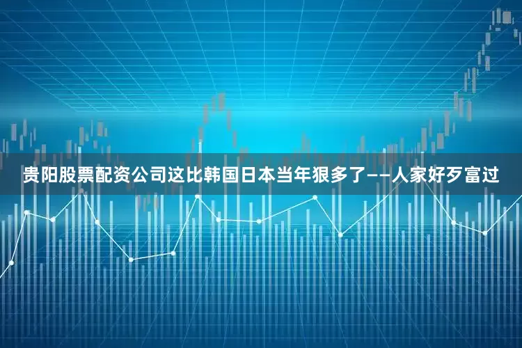 贵阳股票配资公司这比韩国日本当年狠多了——人家好歹富过