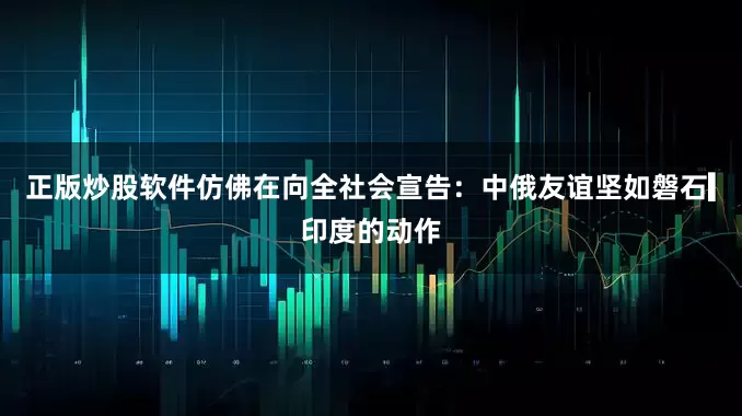 正版炒股软件仿佛在向全社会宣告：中俄友谊坚如磐石▎印度的动作