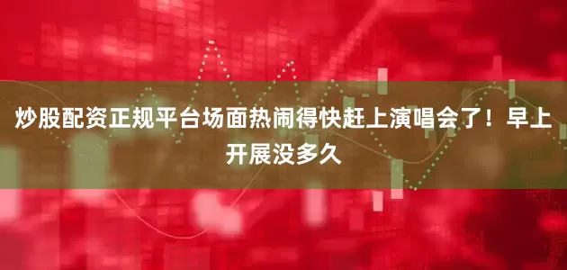 炒股配资正规平台场面热闹得快赶上演唱会了！早上开展没多久