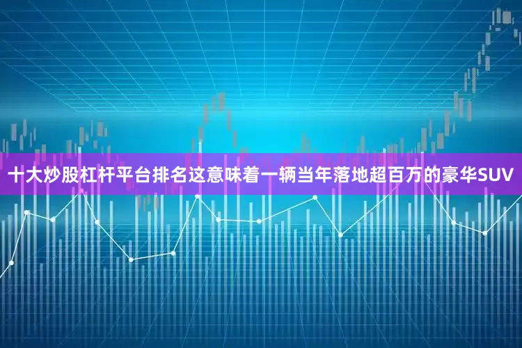 十大炒股杠杆平台排名这意味着一辆当年落地超百万的豪华SUV