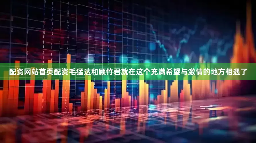配资网站首页配资毛猛达和顾竹君就在这个充满希望与激情的地方相遇了