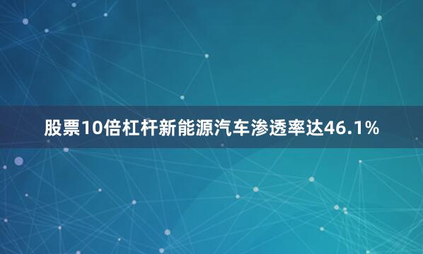 股票10倍杠杆新能源汽车渗透率达46.1%
